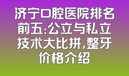 济宁口腔医院排名前五：公立与私立技术大比拼，整牙价格介绍
