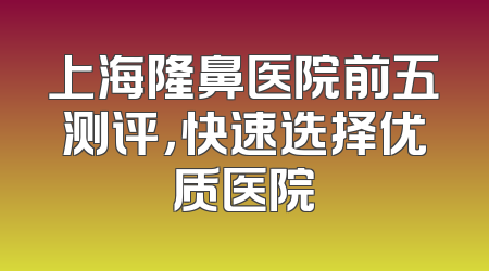 上海隆鼻医院前五测评，快速选择优质医院
