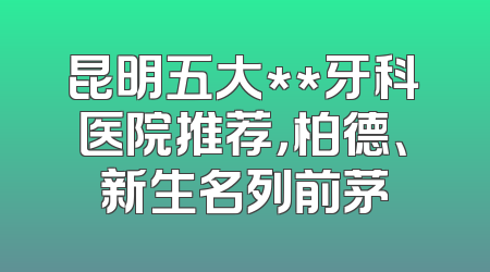 昆明五大**牙科医院推荐，柏德、新生名列前茅