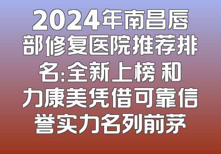 2024年南昌唇部修复医院推荐排名：全新上榜 和力康美凭借可靠信誉实力名列前茅