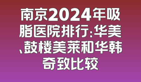 南京2024年吸脂医院排行：华美、鼓楼美莱和华韩奇致比较