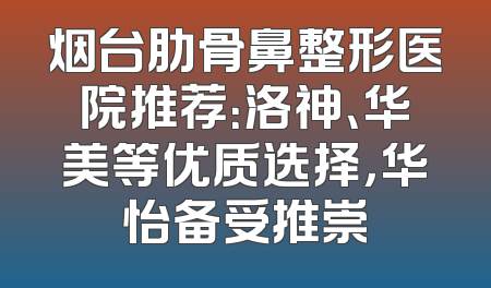 烟台肋骨鼻整形医院推荐：洛神、华美等优质选择，华怡备受推崇