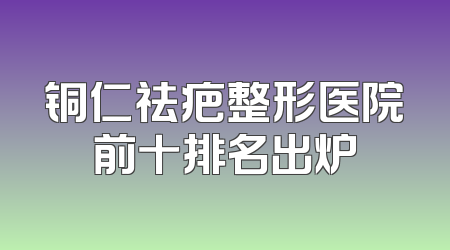 铜仁祛疤整形医院前十排名出炉