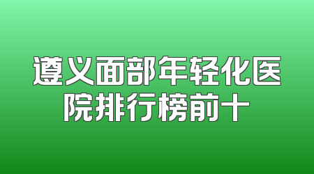 遵义面部年轻化医院排行榜前十