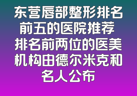 东营唇部整形排名前五的医院推荐 排名前两位的医美机构由德尔米克和名人公布