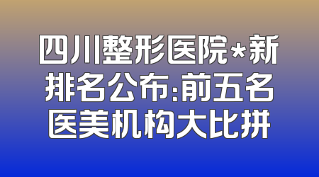 四川整形医院*新排名公布：前五名医美机构大比拼