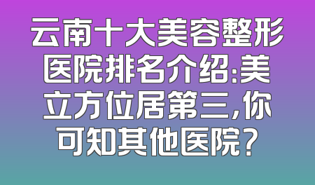 云南十大美容整形医院排名介绍：美立方位居第三，你可知其他医院？