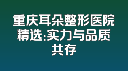 重庆耳朵整形医院精选：实力与品质共存