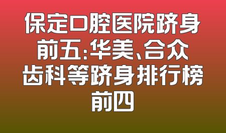 保定口腔医院跻身前五：华美、合众齿科等跻身排行榜前四