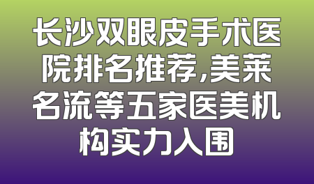 长沙双眼皮手术医院排名推荐，美莱名流等五家医美机构实力入围
