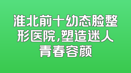 淮北前十幼态脸整形医院，塑造迷人青春容颜