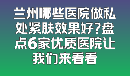 兰州哪些医院做私处紧肤效果好？盘点6家优质医院让我们来看看