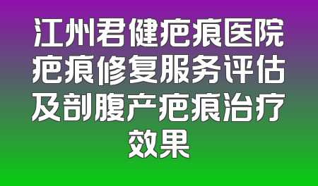 江州君健疤痕医院疤痕修复服务评估及剖腹产疤痕治疗效果