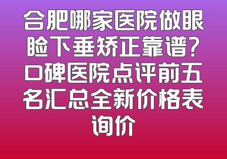 合肥哪家医院做眼睑下垂矫正靠谱？口碑医院点评前五名汇总全新价格表询价