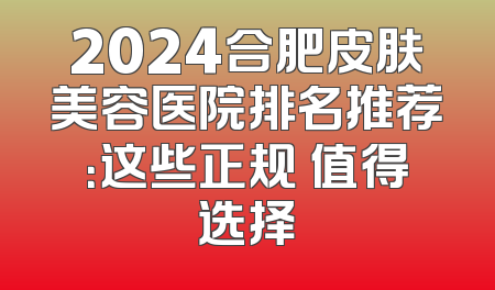 2024合肥皮肤美容医院排名推荐：这些正规 值得选择