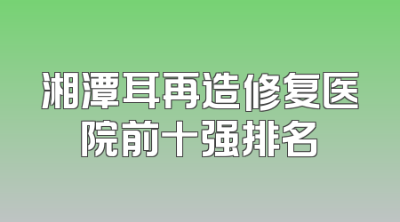 湘潭耳再造修复医院前十强排名