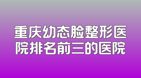 重庆幼态脸整形医院排名前三的医院