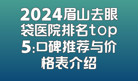 2024眉山去眼袋医院排名top5：口碑推荐与价格表介绍