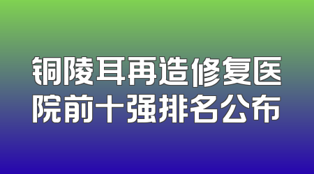 铜陵耳再造修复医院前十强排名公布