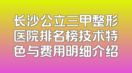 长沙公立三甲整形医院排名榜技术特色与费用明细介绍