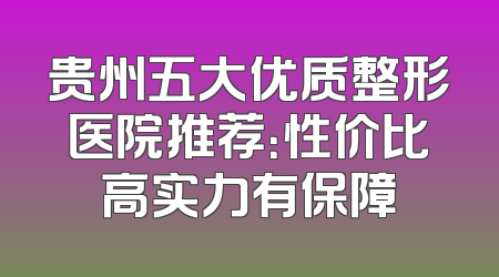 贵州五大优质整形医院推荐：性价比高实力有保障