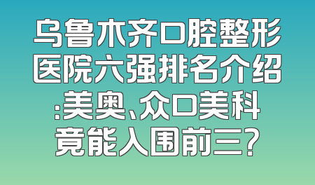 乌鲁木齐口腔整形医院六强排名介绍：美奥、众口美科竟能入围前三？