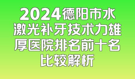 2024德阳市水激光补牙技术力雄厚医院排名前十名比较解析