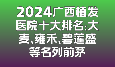 2024广西植发医院十大排名：大麦、雍禾、碧莲盛等名列前茅
