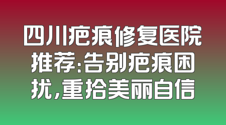 四川疤痕修复医院推荐：告别疤痕困扰，重拾美丽自信