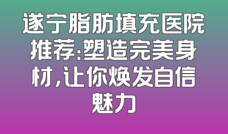 遂宁脂肪填充医院推荐：塑造完美身材，让你焕发自信魅力