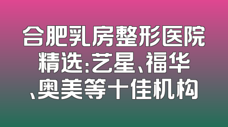 合肥乳房整形医院精选：艺星、福华、奥美等十佳机构