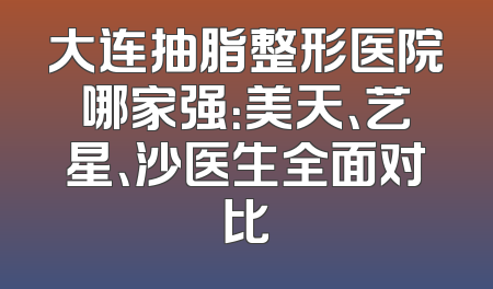 大连抽脂整形医院哪家强：美天、艺星、沙医生全面对比