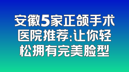 安徽5家正颌手术医院推荐：让你轻松拥有完美脸型