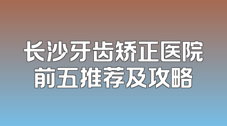 长沙牙齿矫正医院前五推荐及攻略
