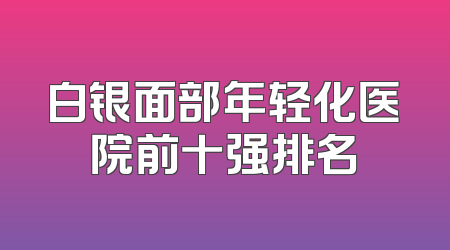 白银面部年轻化医院前十强排名