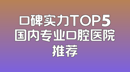 口碑实力TOP5国内专业口腔医院推荐