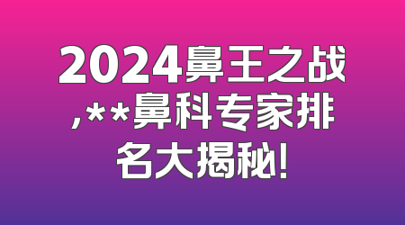 2024鼻王之战，**鼻科专家排名大揭秘！