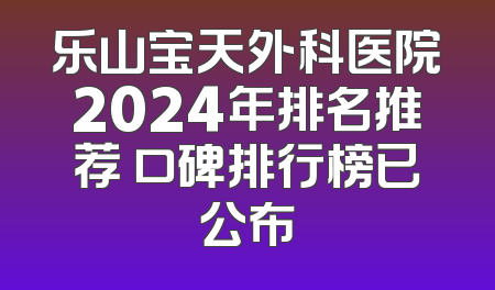 乐山宝天外科医院2024年排名推荐 口碑排行榜已公布