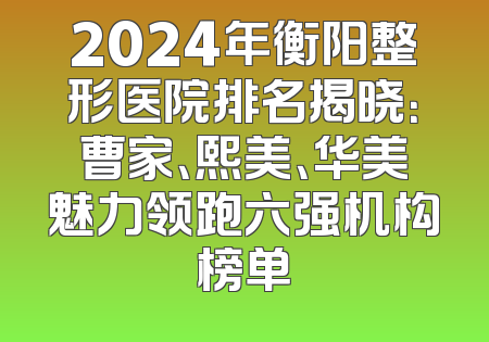2024年衡阳整形医院排名揭晓：曹家、熙美、华美魅力领跑六强机构榜单