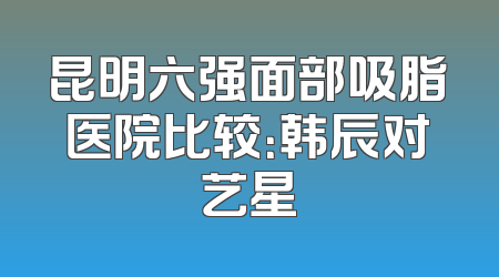 昆明六强面部吸脂医院比较：韩辰对艺星