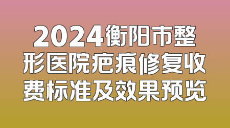 2024衡阳市整形医院疤痕修复收费标准及效果预览