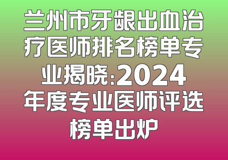 兰州市牙龈出血治疗医师排名榜单专业揭晓：2024年度专业医师评选榜单出炉