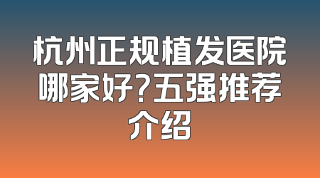杭州正规植发医院哪家好？五强推荐介绍