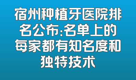 宿州种植牙医院排名公布：名单上的每家都有知名度和独特技术