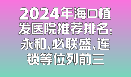 2024年海口植发医院推荐排名：永和、必联盛、连锁等位列前三