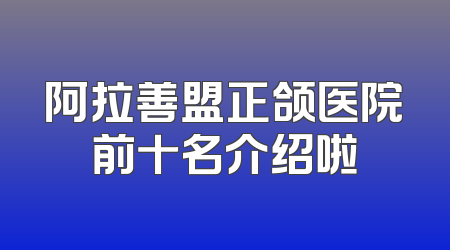 阿拉善盟正颌医院前十名介绍啦