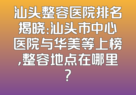 汕头整容医院排名揭晓：汕头市中心医院与华美等上榜，整容地点在哪里？