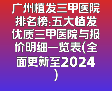 广州植发三甲医院排名榜：五大植发优质三甲医院与报价明细一览表（全面更新至2024）