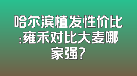 哈尔滨植发性价比：雍禾对比大麦哪家强？