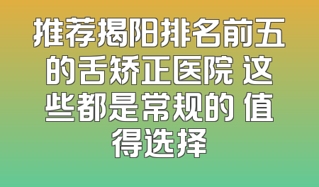 推荐揭阳排名前五的舌矫正医院 这些都是常规的 值得选择
